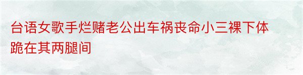 台语女歌手烂赌老公出车祸丧命小三裸下体跪在其两腿间