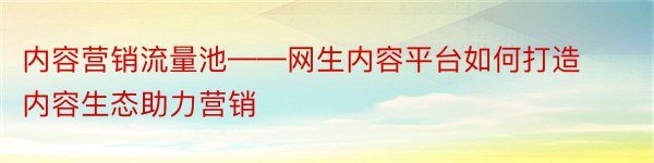 内容营销流量池——网生内容平台如何打造内容生态助力营销