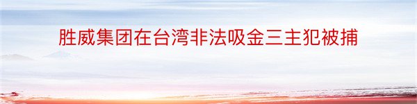 胜威集团在台湾非法吸金三主犯被捕