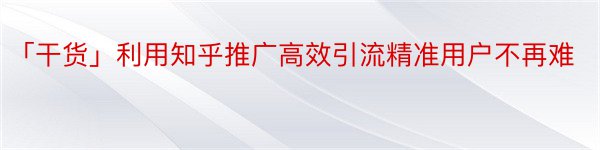 「干货」利用知乎推广高效引流精准用户不再难