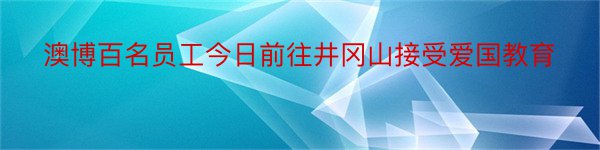 澳博百名员工今日前往井冈山接受爱国教育