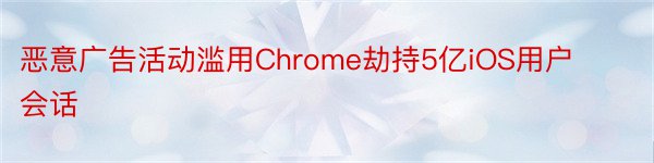 恶意广告活动滥用Chrome劫持5亿iOS用户会话