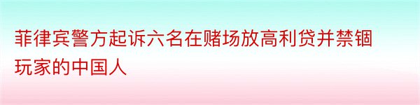 菲律宾警方起诉六名在赌场放高利贷并禁锢玩家的中国人