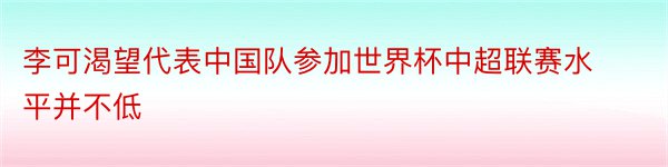 李可渴望代表中国队参加世界杯中超联赛水平并不低