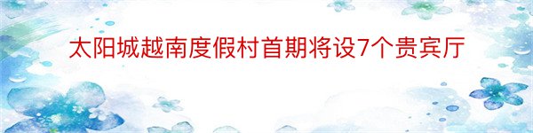 太阳城越南度假村首期将设7个贵宾厅