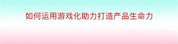 如何运用游戏化助力打造产品生命力