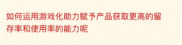 如何运用游戏化助力赋予产品获取更高的留存率和使用率的能力呢