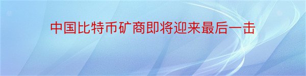 中国比特币矿商即将迎来最后一击