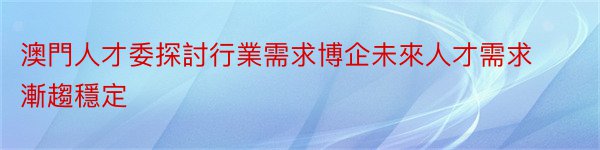 澳門人才委探討行業需求博企未來人才需求漸趨穩定