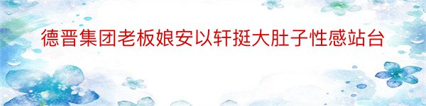 德晋集团老板娘安以轩挺大肚子性感站台