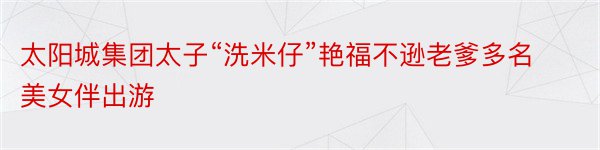 太阳城集团太子“洗米仔”艳福不逊老爹多名美女伴出游