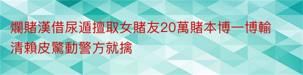 爛賭漢借尿遁擅取女賭友20萬賭本博一博輸清賴皮驚動警方就擒