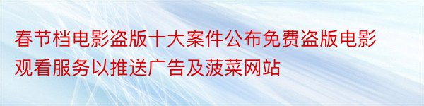 春节档电影盗版十大案件公布免费盗版电影观看服务以推送广告及菠菜网站