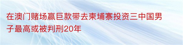 在澳门赌场赢巨款带去柬埔寨投资三中国男子最高或被判刑20年