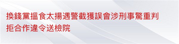 換錢黨搵食太揚遇警截獲誤會涉刑事驚重判拒合作違令送檢院