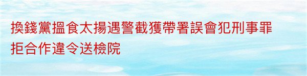 換錢黨搵食太揚遇警截獲帶署誤會犯刑事罪拒合作違令送檢院