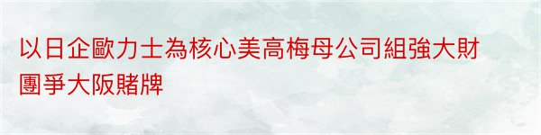 以日企歐力士為核心美高梅母公司組強大財團爭大阪賭牌