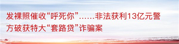 发裸照催收“呼死你”……非法获利13亿元警方破获特大“套路贷”诈骗案