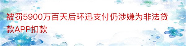 被罚5900万百天后环迅支付仍涉嫌为非法贷款APP扣款