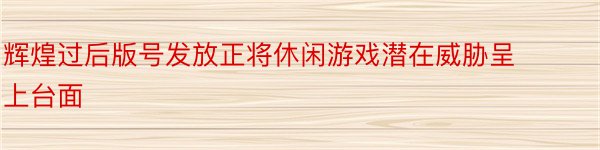 辉煌过后版号发放正将休闲游戏潜在威胁呈上台面