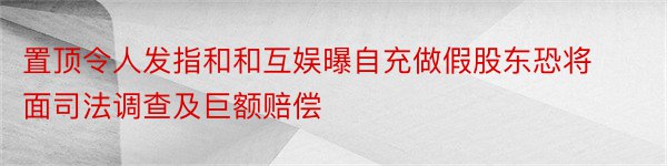 置顶令人发指和和互娱曝自充做假股东恐将面司法调查及巨额赔偿