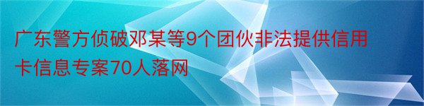 广东警方侦破邓某等9个团伙非法提供信用卡信息专案70人落网