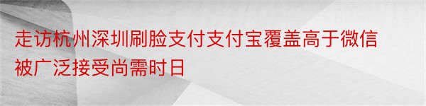 走访杭州深圳刷脸支付支付宝覆盖高于微信被广泛接受尚需时日