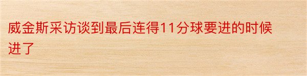 威金斯采访谈到最后连得11分球要进的时候进了