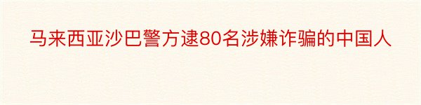 马来西亚沙巴警方逮80名涉嫌诈骗的中国人