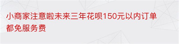 小商家注意啦未来三年花呗150元以内订单都免服务费