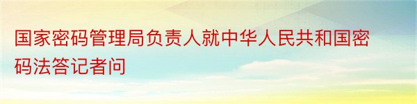 国家密码管理局负责人就中华人民共和国密码法答记者问