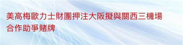 美高梅歐力士財團押注大阪擬與關西三機場合作助爭賭牌