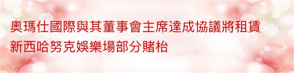 奧瑪仕國際與其董事會主席達成協議將租賃新西哈努克娛樂場部分賭枱