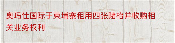 奥玛仕国际于柬埔寨租用四张赌枱并收购相关业务权利