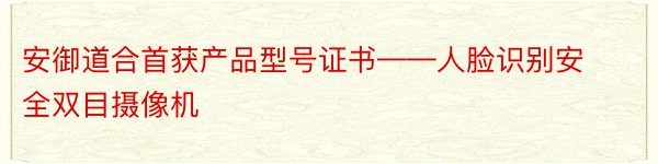 安御道合首获产品型号证书——人脸识别安全双目摄像机