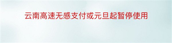 云南高速无感支付或元旦起暂停使用