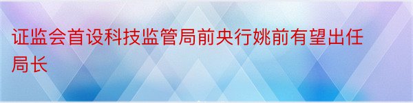 证监会首设科技监管局前央行姚前有望出任局长