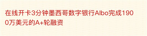 在线开卡3分钟墨西哥数字银行Albo完成1900万美元的A+轮融资