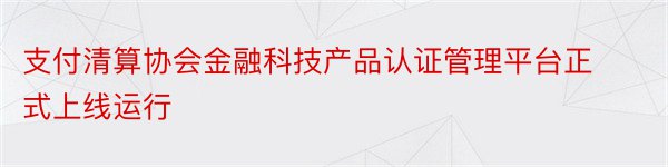 支付清算协会金融科技产品认证管理平台正式上线运行