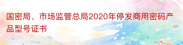 国密局、市场监管总局2020年停发商用密码产品型号证书