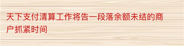 天下支付清算工作将告一段落余额未结的商户抓紧时间