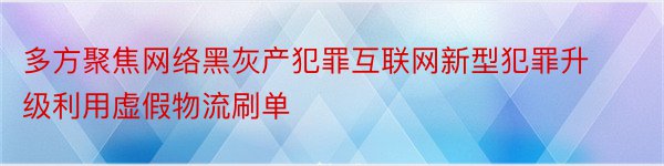 多方聚焦网络黑灰产犯罪互联网新型犯罪升级利用虚假物流刷单