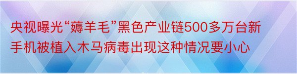 央视曝光“薅羊毛”黑色产业链500多万台新手机被植入木马病毒出现这种情况要小心