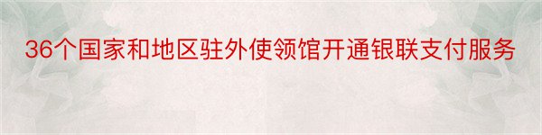 36个国家和地区驻外使领馆开通银联支付服务