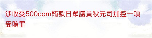 涉收受500com賄款日眾議員秋元司加控一項受賄罪