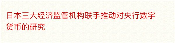 日本三大经济监管机构联手推动对央行数字货币的研究