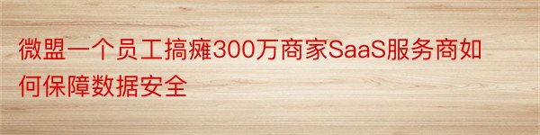 微盟一个员工搞瘫300万商家SaaS服务商如何保障数据安全