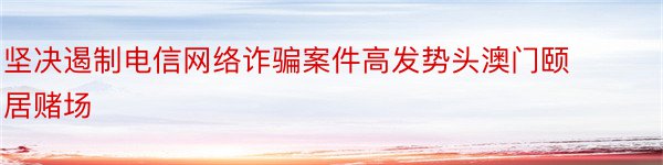 坚决遏制电信网络诈骗案件高发势头澳门颐居赌场