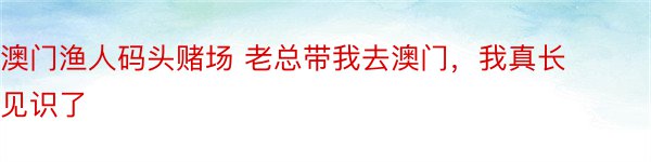 澳门渔人码头赌场 老总带我去澳门，我真长见识了