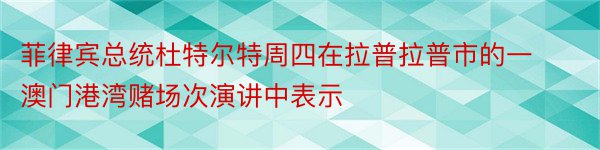 菲律宾总统杜特尔特周四在拉普拉普市的一澳门港湾赌场次演讲中表示